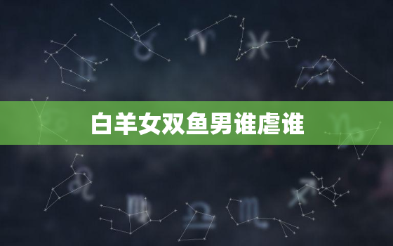 白羊女双鱼男谁虐谁，被双鱼吃定的三个星座