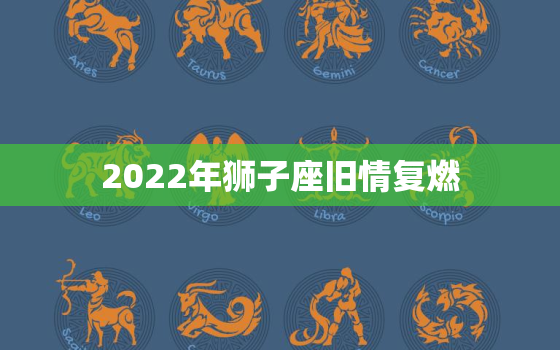 2022年狮子座旧情复燃，金牛座旧情复燃的几率