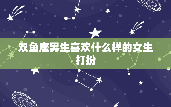 双鱼座男生喜欢什么样的女生打扮，双鱼男喜欢一个人初期