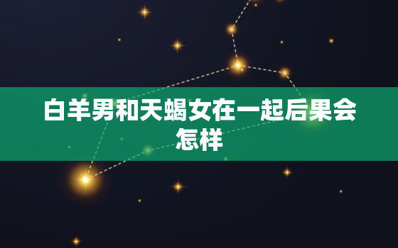 白羊男和天蝎女在一起后果会怎样，白羊男知道你已经喜欢他以后