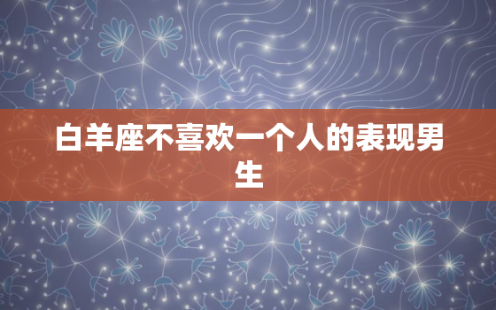 白羊座不喜欢一个人的表现男生，白羊座男生讨厌的女生