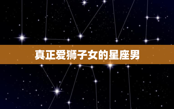 真正爱狮子女的星座男，狮子女注定爱上的星座男