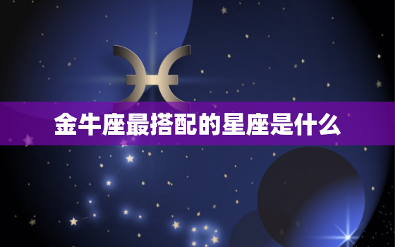 金牛座最搭配的星座是什么，金牛座更佳闺蜜