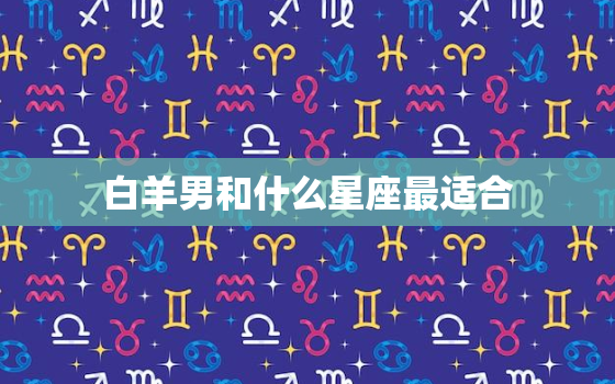 白羊男和什么星座最适合，白羊座男生讨厌的女生