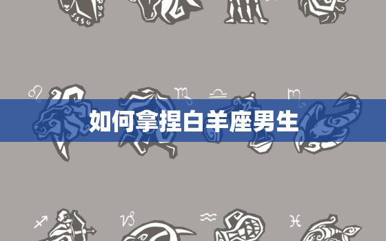 如何拿捏白羊座男生，如何让白羊座男生上头