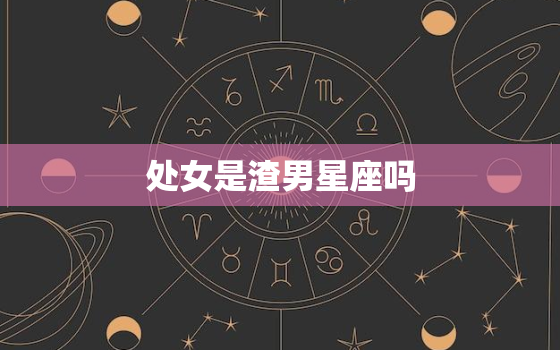 处女是渣男星座吗，处女座男生很渣男吗