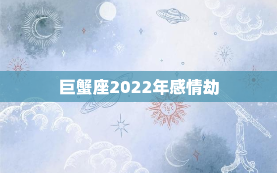 巨蟹座2022年感情劫，巨蟹座2022运势及运程