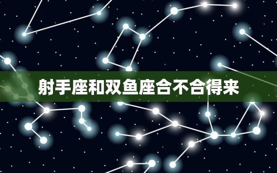 射手座和双鱼座合不合得来，射手座和双鱼座合不合适