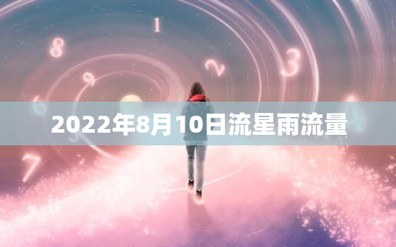 2022年8月10日流星雨流量，流星雨2022 年8月流星雨具体方位