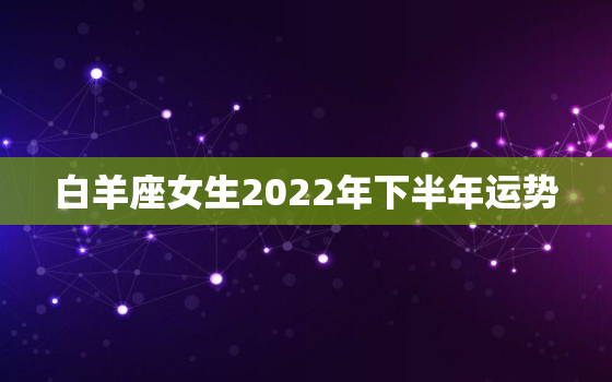 白羊座女生2022年下半年运势，白羊座2022运势超准