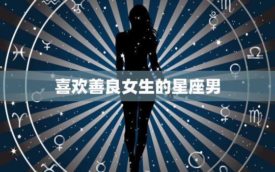 喜欢善良女生的星座男，12星座男会心疼什么女人