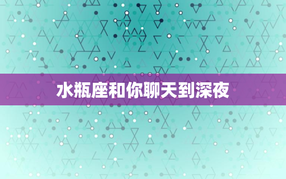 水瓶座和你聊天到深夜，水瓶座主动找你聊天