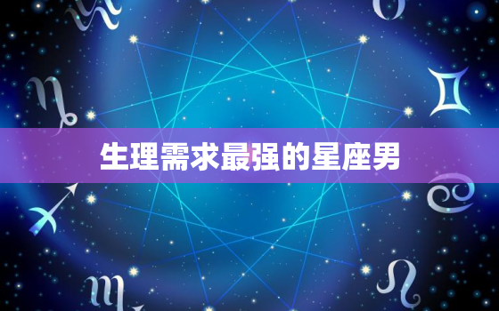 生理需求最强的星座男，会富养老婆的星座男