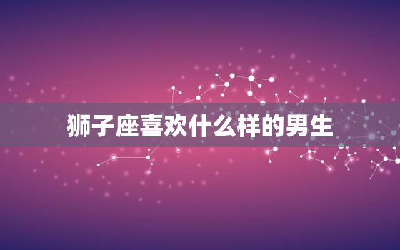 狮子座喜欢什么样的男生，狮子座女生的10个特点