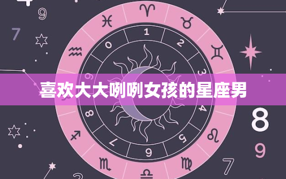 喜欢大大咧咧女孩的星座男，婚后会打老婆的星座男