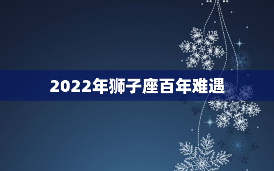 2022年狮子座百年难遇，2022 年狮子座女躲不掉