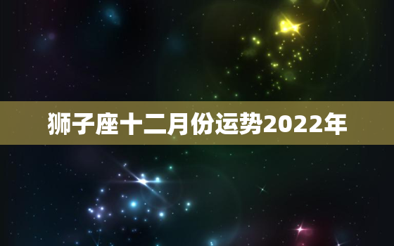 狮子座十二月份运势2022年，狮子座在2022年每月运程