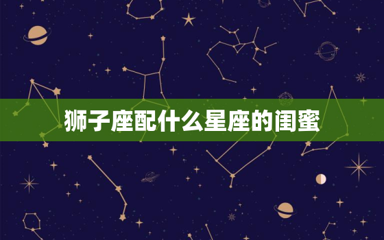 狮子座配什么星座的闺蜜，双鱼座和谁最配做闺蜜