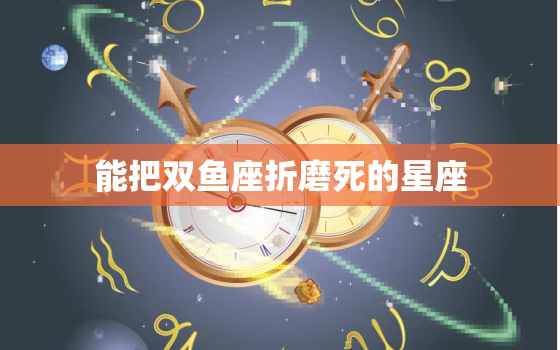 能把双鱼座折磨死的星座，双鱼座和什么座最配