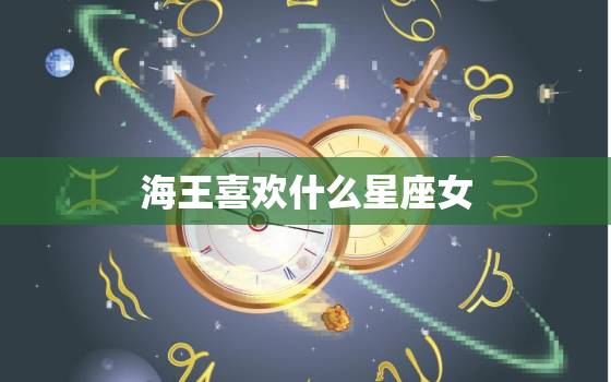 海王喜欢什么星座女，能让海王收心的星座女