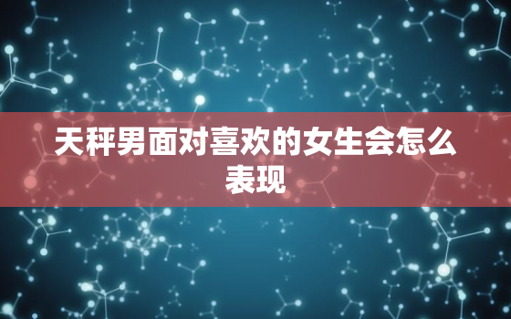 天秤男面对喜欢的女生会怎么表现，天秤男心里有你的表现