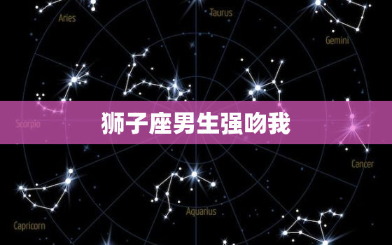 狮子座男生强吻我，狮子座亲你吻你代表什么