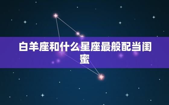 白羊座和什么星座最般配当闺蜜，12星座更佳闺蜜排名