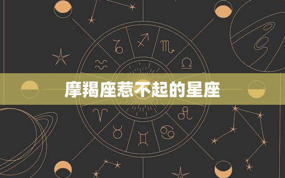 摩羯座惹不起的星座，双鱼摩羯虐到死