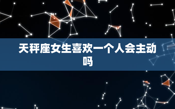 天秤座女生喜欢一个人会主动吗，天秤座女生暗示喜欢你