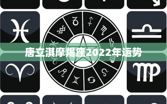 唐立淇摩羯座2022年运势，唐立淇每日运势完整版