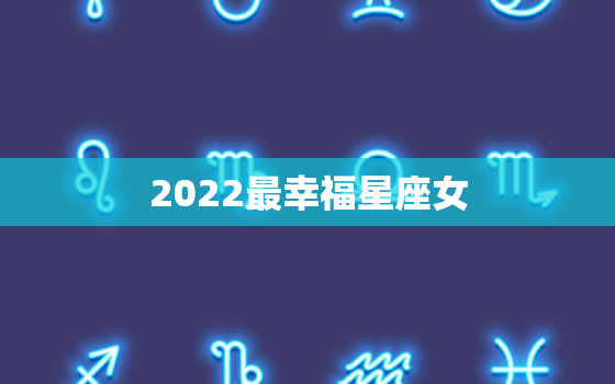 2022最幸福星座女，2022年运气不好的星座