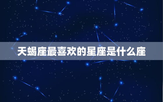 天蝎座最喜欢的星座是什么座，天蝎座喜欢什么星座