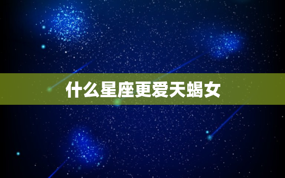 什么星座更爱天蝎女，什么星座最聪明