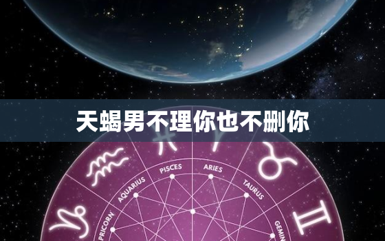 天蝎男不理你也不删你，天蝎男 你就结束了