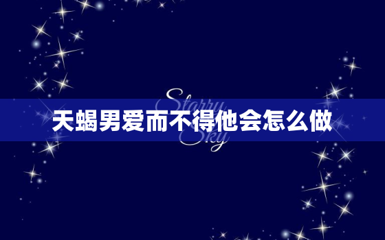 天蝎男爱而不得他会怎么做，天蝎爱而不得会怎样