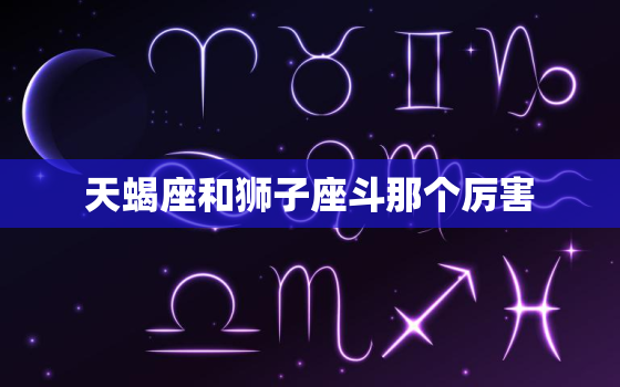 天蝎座和狮子座斗那个厉害，清华北大十二星座排名