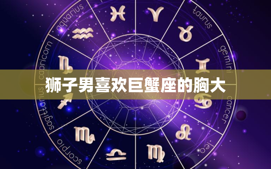 狮子男喜欢巨蟹座的胸大，狮子座喜欢巨蟹座的表现