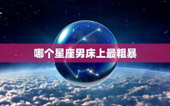 哪个星座男床上最粗暴，更优秀的星座男排名