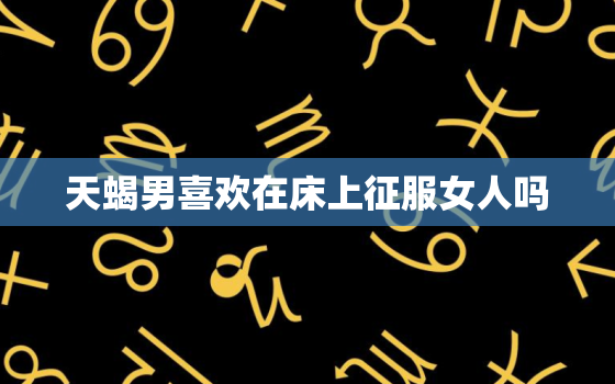 天蝎男喜欢在床上征服女人吗，天蝎男和巨蟹女的床上