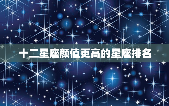 十二星座颜值更高的星座排名，颜值更高的星座排行榜