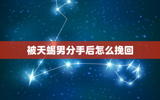 被天蝎男分手后怎么挽回，分手后发信息给天蝎男有用吗