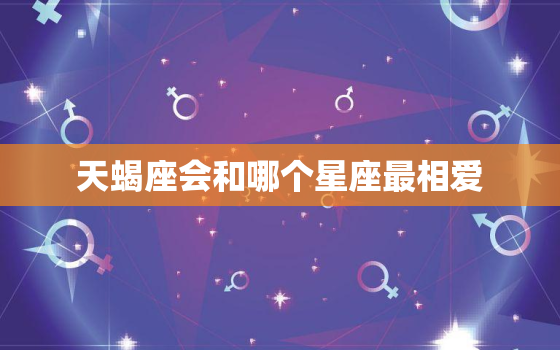 天蝎座会和哪个星座最相爱，天蝎座被分手会怎么样