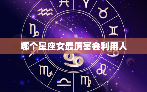 哪个星座女最厉害会利用人，啥星座女最会勾男人心