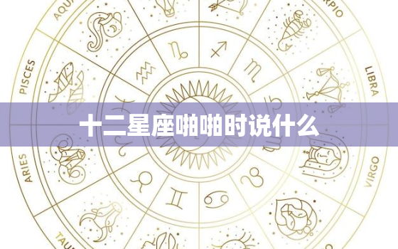 十二星座啪啪时说什么，爱你想让你怀孕的星座男