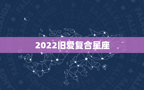 2022旧爱复合星座，2022 年旧情复燃破镜重圆