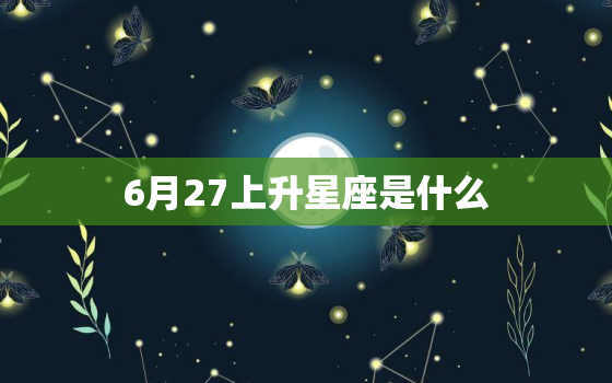 6月27上升星座是什么，最完整上升星座查询表