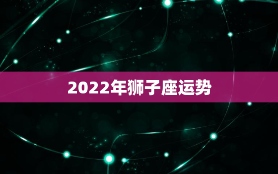 2022年狮子座运势，2022年狮子座能心想事成吗