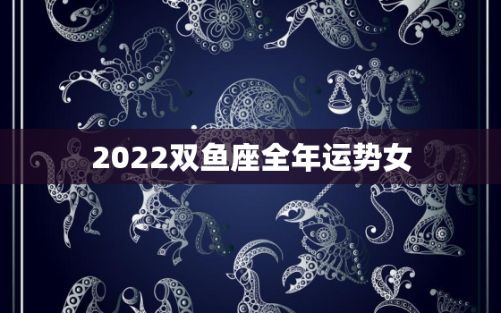 2022双鱼座全年运势女，2022双鱼座运势详解大全