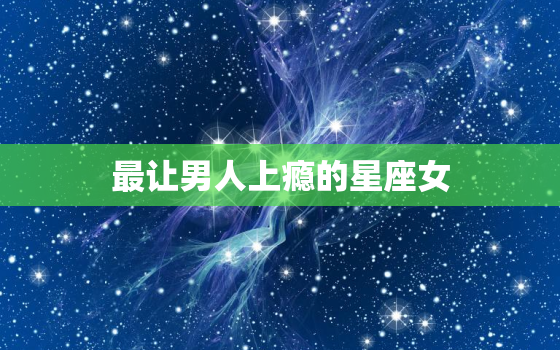 最让男人上瘾的星座女，死都不能娶的星座女