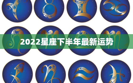 2022星座下半年最新运势，2022星座运势